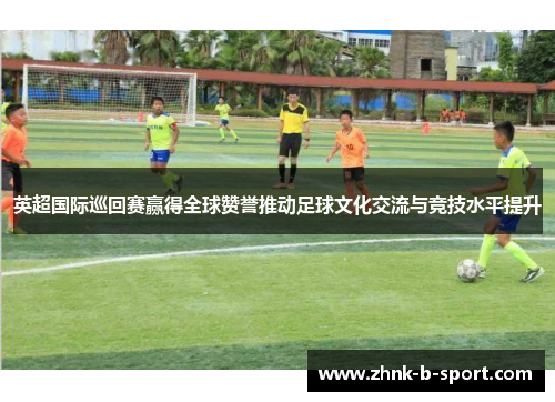 英超国际巡回赛赢得全球赞誉推动足球文化交流与竞技水平提升