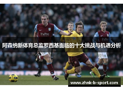 阿森纳新体育总监罗西基面临的十大挑战与机遇分析 阿森纳新体育总监罗西基面临的十大挑战与机遇分析