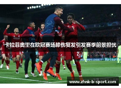 卡拉菲奥里在欧冠赛场膝伤复发引发赛季前景担忧 卡拉菲奥里在欧冠赛场膝伤复发引发赛季前景担忧