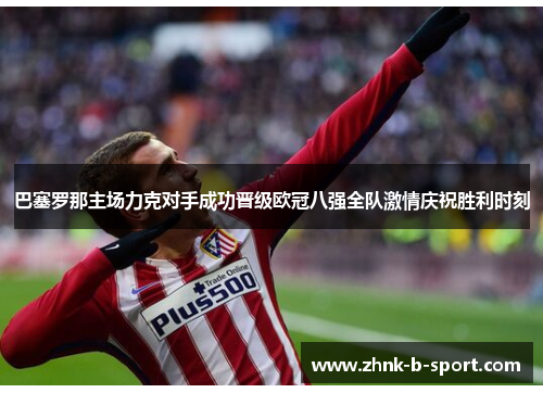 巴塞罗那主场力克对手成功晋级欧冠八强全队激情庆祝胜利时刻