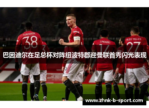 巴因迪尔在足总杯对阵纽波特郡迎曼联首秀闪光表现 巴因迪尔在足总杯对阵纽波特郡迎曼联首秀闪光表现