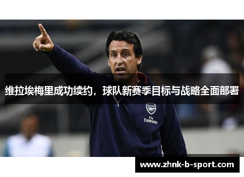 维拉埃梅里成功续约，球队新赛季目标与战略全面部署
