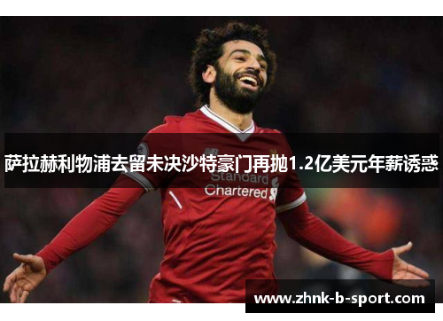 萨拉赫利物浦去留未决沙特豪门再抛1.2亿美元年薪诱惑