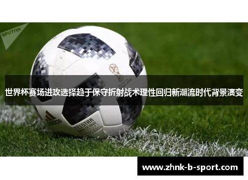 世界杯赛场进攻选择趋于保守折射战术理性回归新潮流时代背景演变
