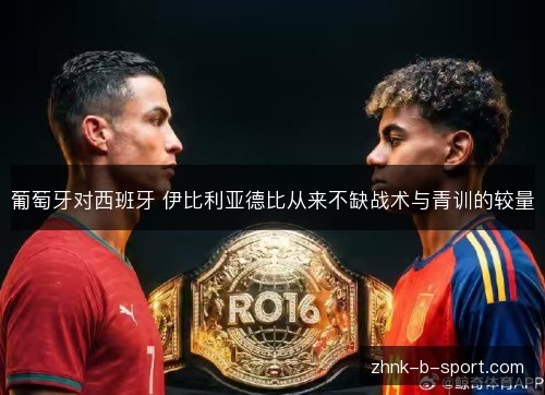 葡萄牙对西班牙 伊比利亚德比从来不缺战术与青训的较量 葡萄牙对西班牙 伊比利亚德比从来不缺战术与青训的较量